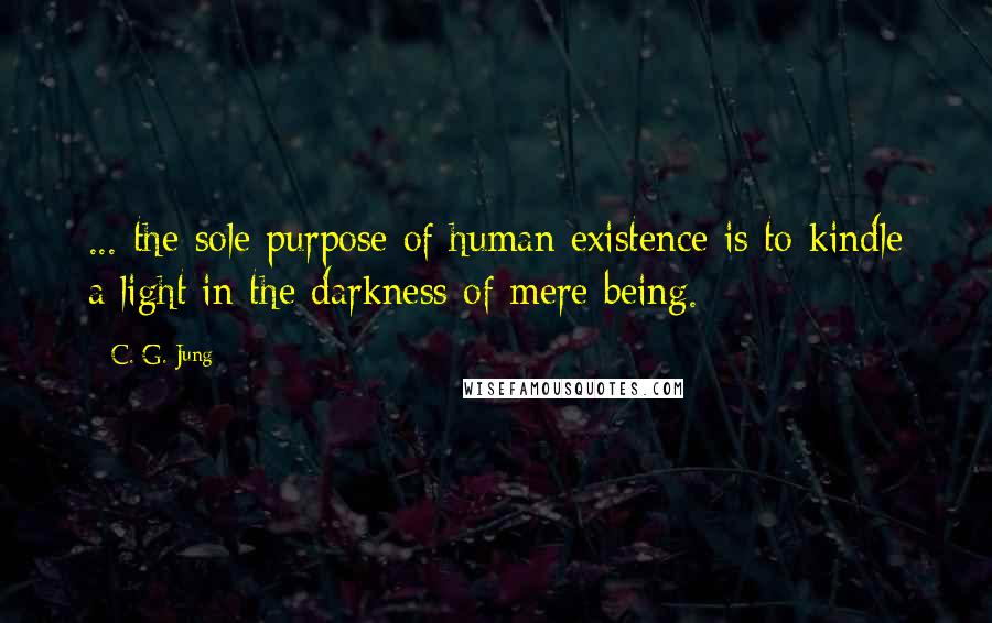 C. G. Jung Quotes:  ... the sole purpose of human existence is to kindle a light in the darkness of mere being.