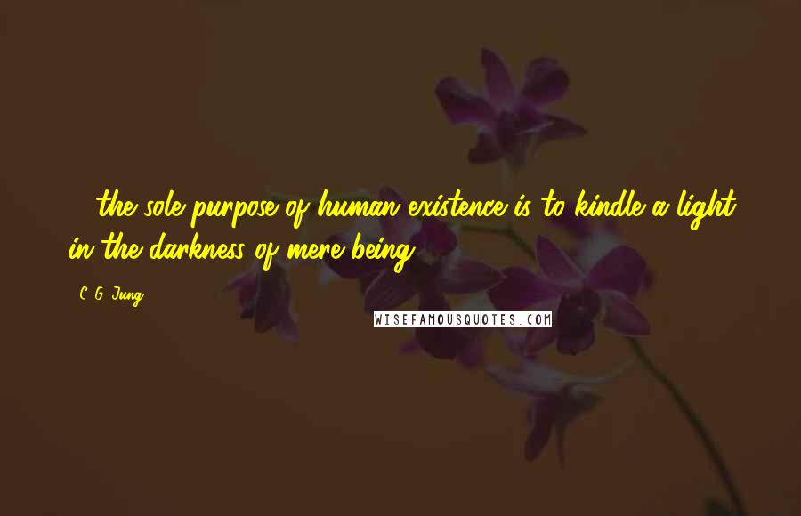 C. G. Jung Quotes:  ... the sole purpose of human existence is to kindle a light in the darkness of mere being.