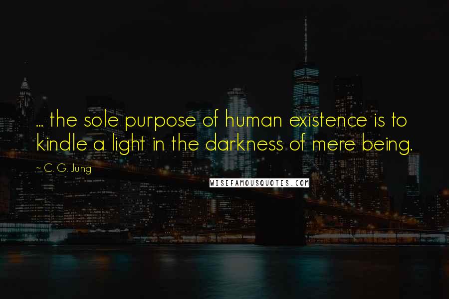 C. G. Jung Quotes:  ... the sole purpose of human existence is to kindle a light in the darkness of mere being.