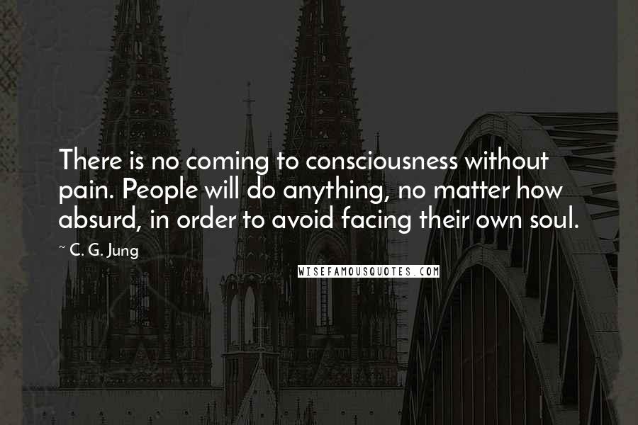 C. G. Jung Quotes: There is no coming to consciousness without pain. People will do anything, no matter how absurd, in order to avoid facing their own soul.