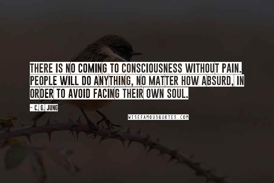 C. G. Jung Quotes: There is no coming to consciousness without pain. People will do anything, no matter how absurd, in order to avoid facing their own soul.