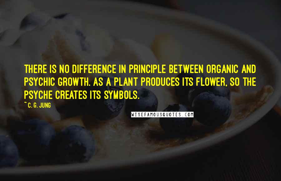 C. G. Jung Quotes: There is no difference in principle between organic and psychic growth. As a plant produces its flower, so the psyche creates its symbols.