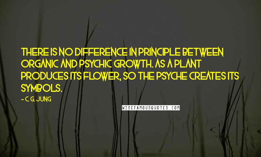 C. G. Jung Quotes: There is no difference in principle between organic and psychic growth. As a plant produces its flower, so the psyche creates its symbols.