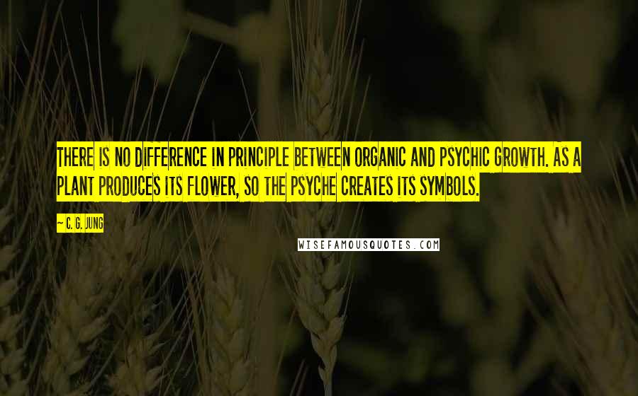 C. G. Jung Quotes: There is no difference in principle between organic and psychic growth. As a plant produces its flower, so the psyche creates its symbols.