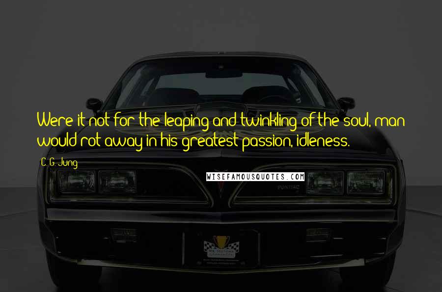 C. G. Jung Quotes: Were it not for the leaping and twinkling of the soul, man would rot away in his greatest passion, idleness.