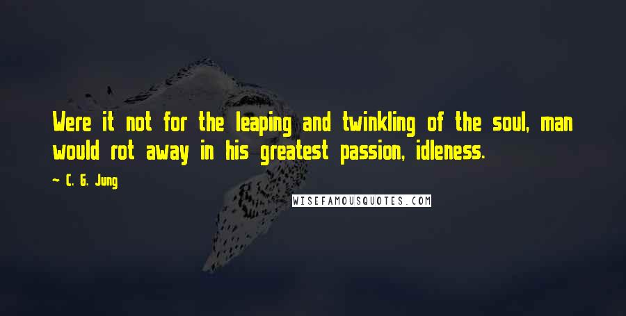 C. G. Jung Quotes: Were it not for the leaping and twinkling of the soul, man would rot away in his greatest passion, idleness.