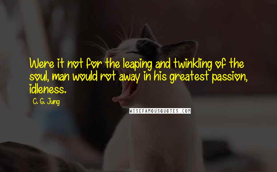 C. G. Jung Quotes: Were it not for the leaping and twinkling of the soul, man would rot away in his greatest passion, idleness.