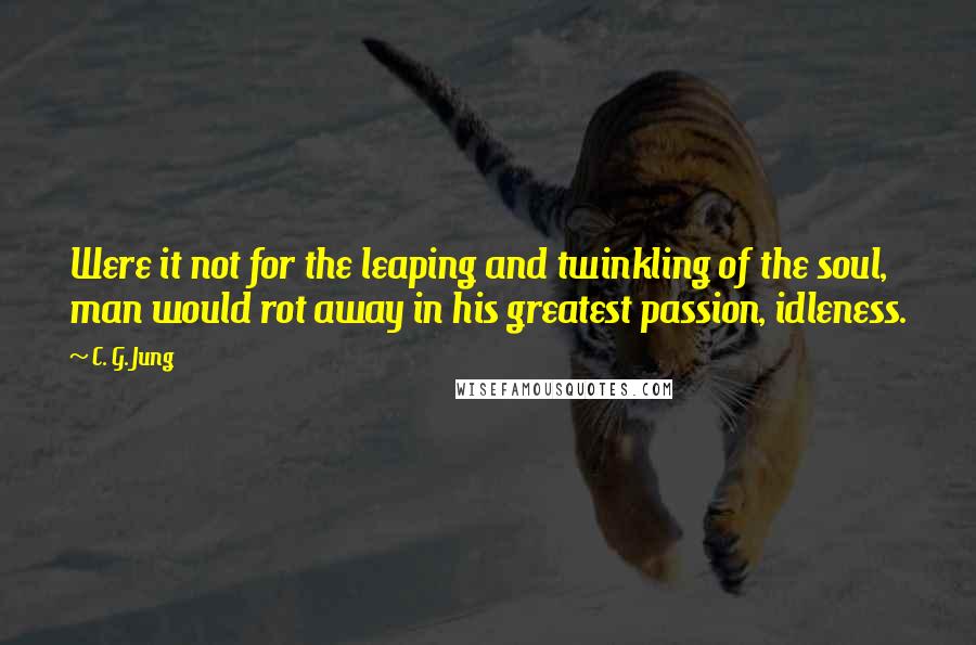 C. G. Jung Quotes: Were it not for the leaping and twinkling of the soul, man would rot away in his greatest passion, idleness.