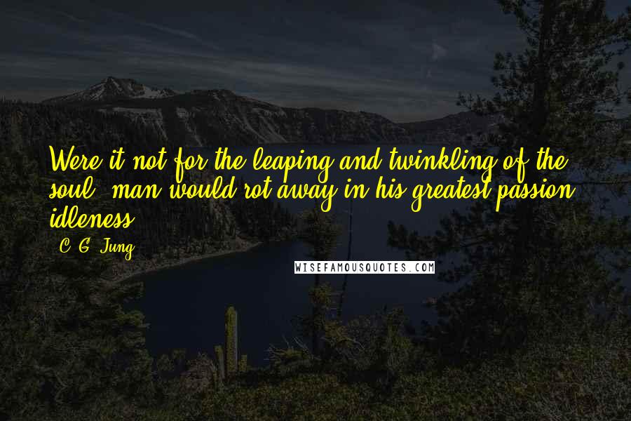 C. G. Jung Quotes: Were it not for the leaping and twinkling of the soul, man would rot away in his greatest passion, idleness.