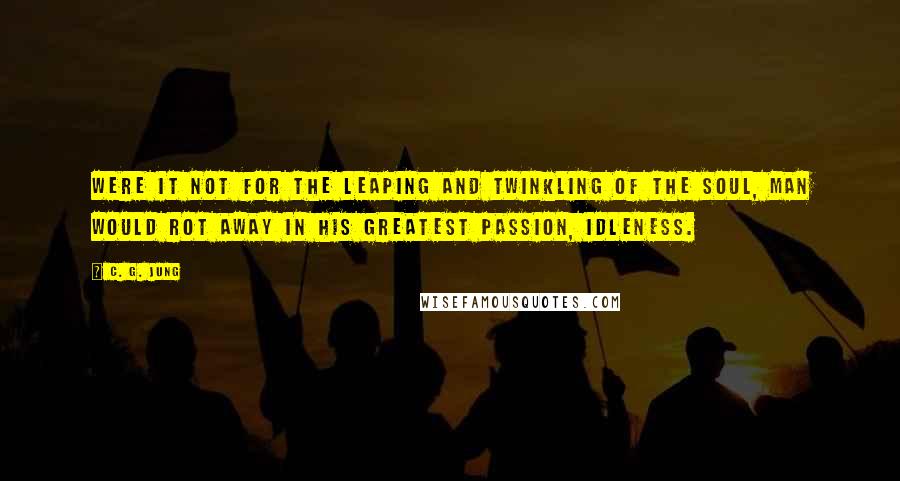 C. G. Jung Quotes: Were it not for the leaping and twinkling of the soul, man would rot away in his greatest passion, idleness.