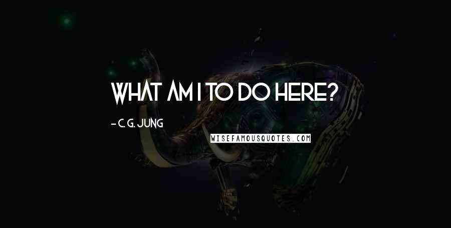 C. G. Jung Quotes: what am I to do here?