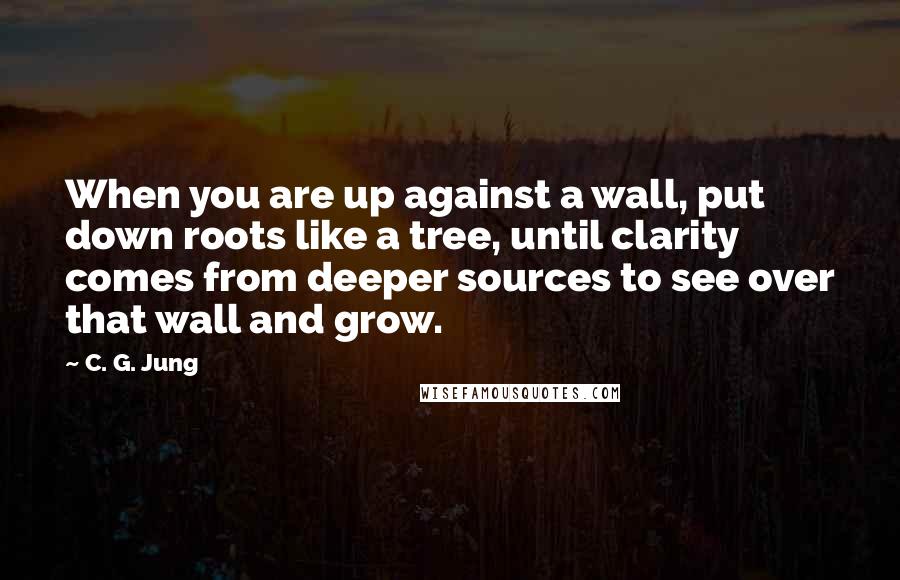 C. G. Jung Quotes: When you are up against a wall, put down roots like a tree, until clarity comes from deeper sources to see over that wall and grow.