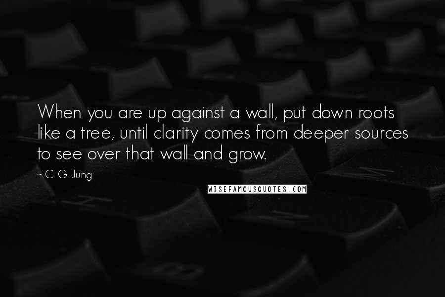 C. G. Jung Quotes: When you are up against a wall, put down roots like a tree, until clarity comes from deeper sources to see over that wall and grow.