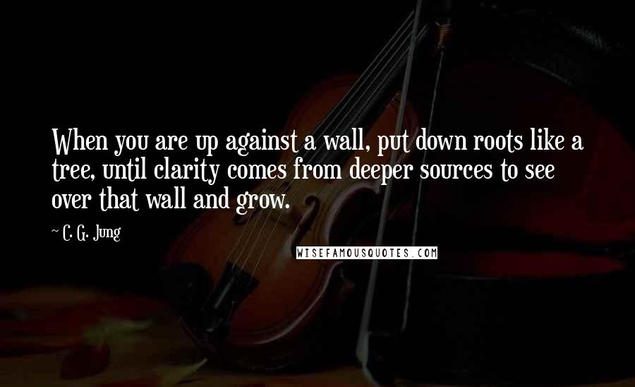 C. G. Jung Quotes: When you are up against a wall, put down roots like a tree, until clarity comes from deeper sources to see over that wall and grow.