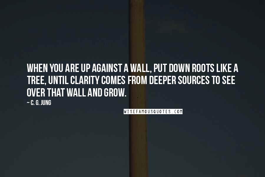 C. G. Jung Quotes: When you are up against a wall, put down roots like a tree, until clarity comes from deeper sources to see over that wall and grow.