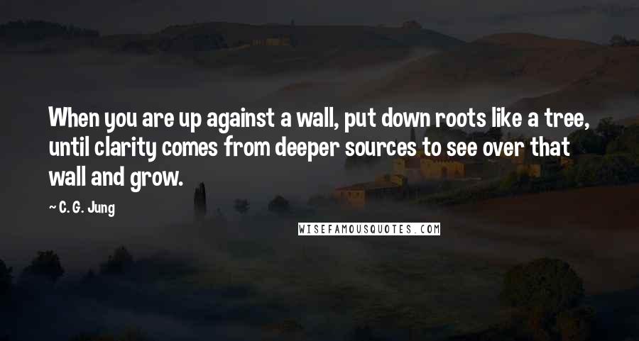 C. G. Jung Quotes: When you are up against a wall, put down roots like a tree, until clarity comes from deeper sources to see over that wall and grow.