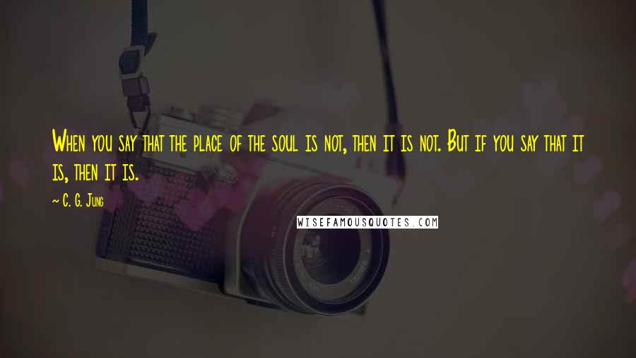 C. G. Jung Quotes: When you say that the place of the soul is not, then it is not. But if you say that it is, then it is.