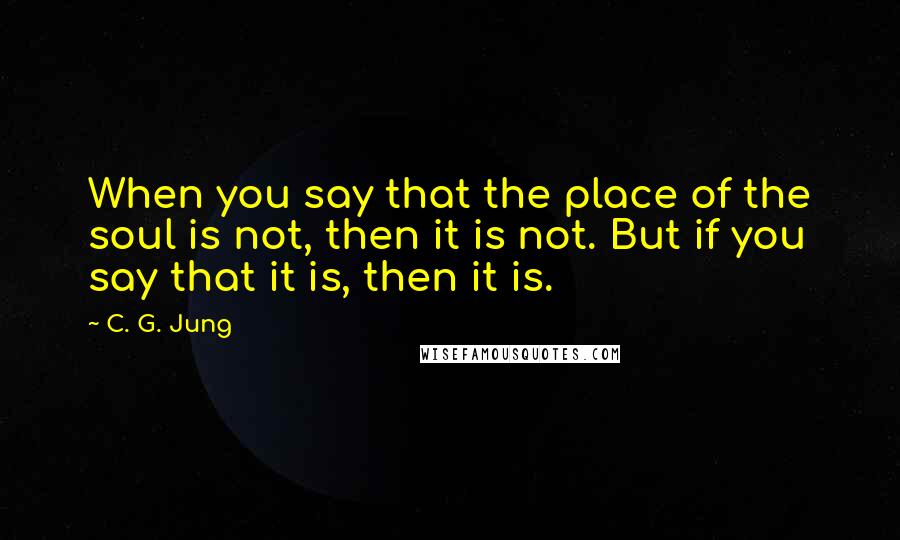 C. G. Jung Quotes: When you say that the place of the soul is not, then it is not. But if you say that it is, then it is.