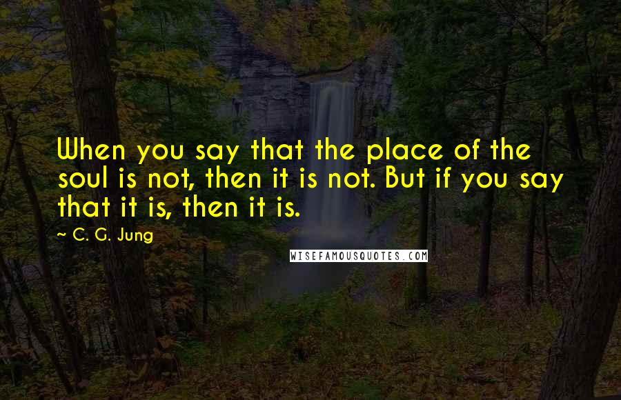 C. G. Jung Quotes: When you say that the place of the soul is not, then it is not. But if you say that it is, then it is.