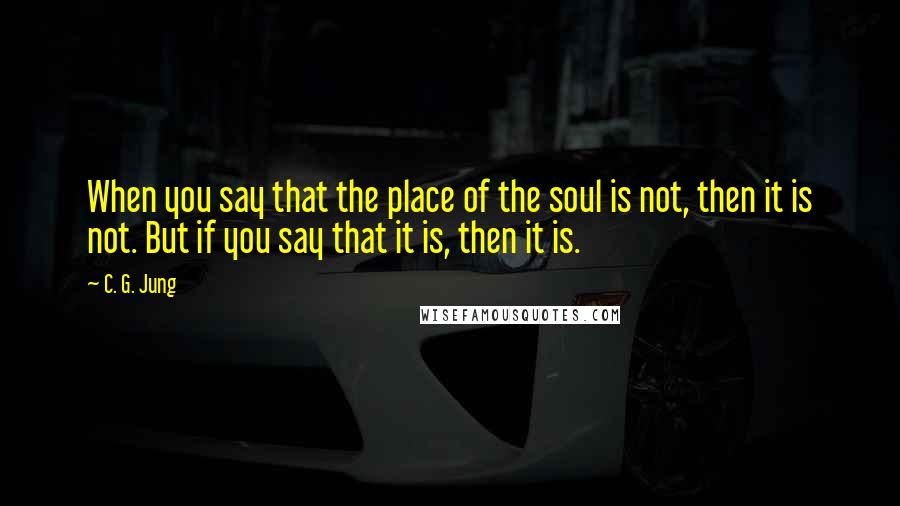 C. G. Jung Quotes: When you say that the place of the soul is not, then it is not. But if you say that it is, then it is.