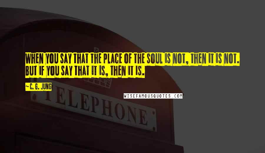 C. G. Jung Quotes: When you say that the place of the soul is not, then it is not. But if you say that it is, then it is.