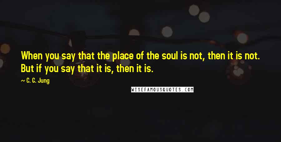 C. G. Jung Quotes: When you say that the place of the soul is not, then it is not. But if you say that it is, then it is.