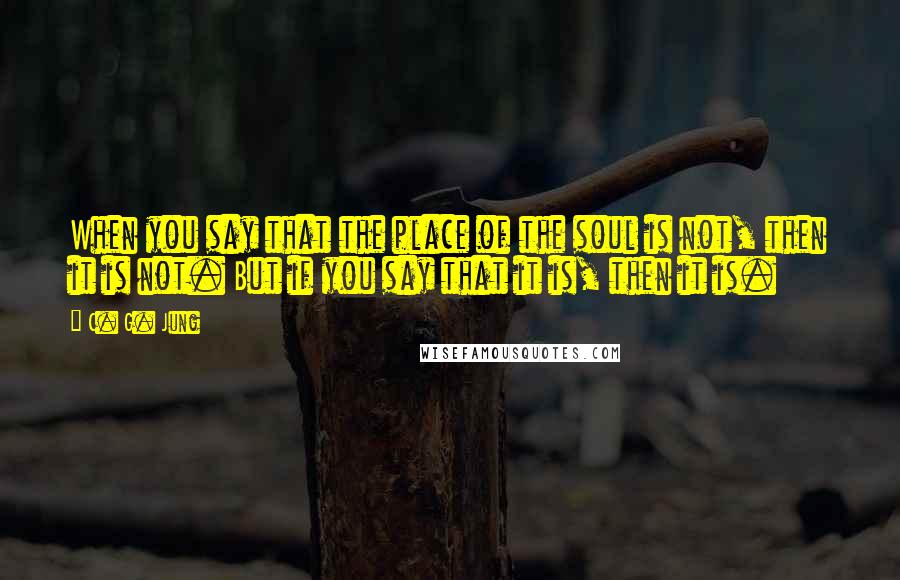 C. G. Jung Quotes: When you say that the place of the soul is not, then it is not. But if you say that it is, then it is.