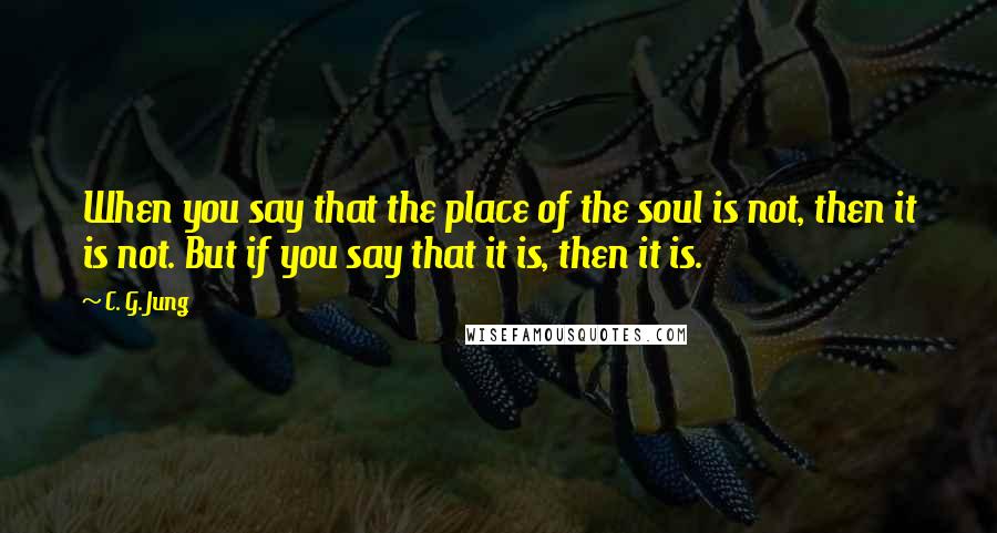 C. G. Jung Quotes: When you say that the place of the soul is not, then it is not. But if you say that it is, then it is.