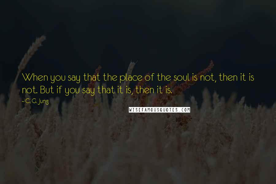 C. G. Jung Quotes: When you say that the place of the soul is not, then it is not. But if you say that it is, then it is.
