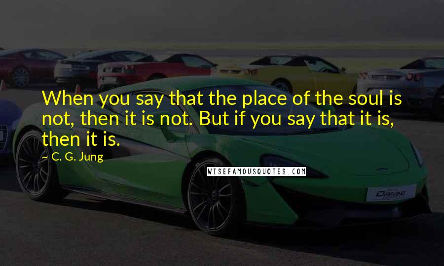 C. G. Jung Quotes: When you say that the place of the soul is not, then it is not. But if you say that it is, then it is.