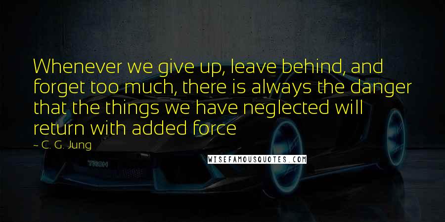 C. G. Jung Quotes: Whenever we give up, leave behind, and forget too much, there is always the danger that the things we have neglected will return with added force