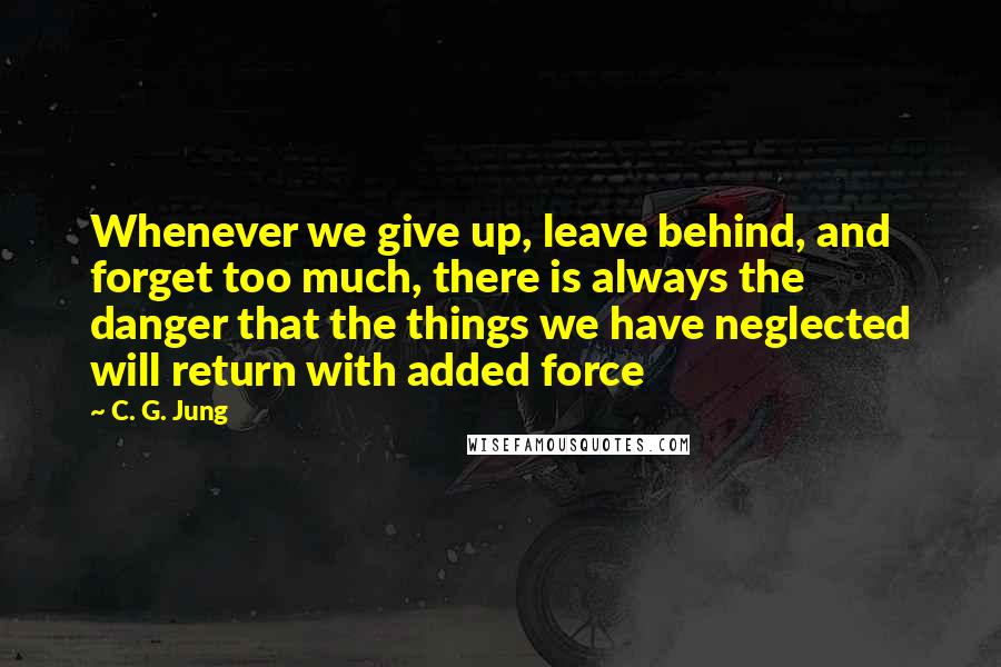 C. G. Jung Quotes: Whenever we give up, leave behind, and forget too much, there is always the danger that the things we have neglected will return with added force