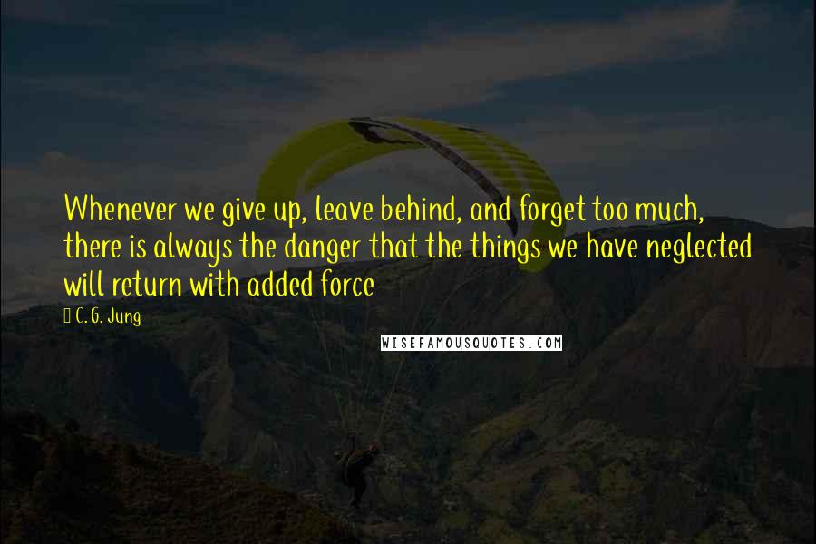 C. G. Jung Quotes: Whenever we give up, leave behind, and forget too much, there is always the danger that the things we have neglected will return with added force