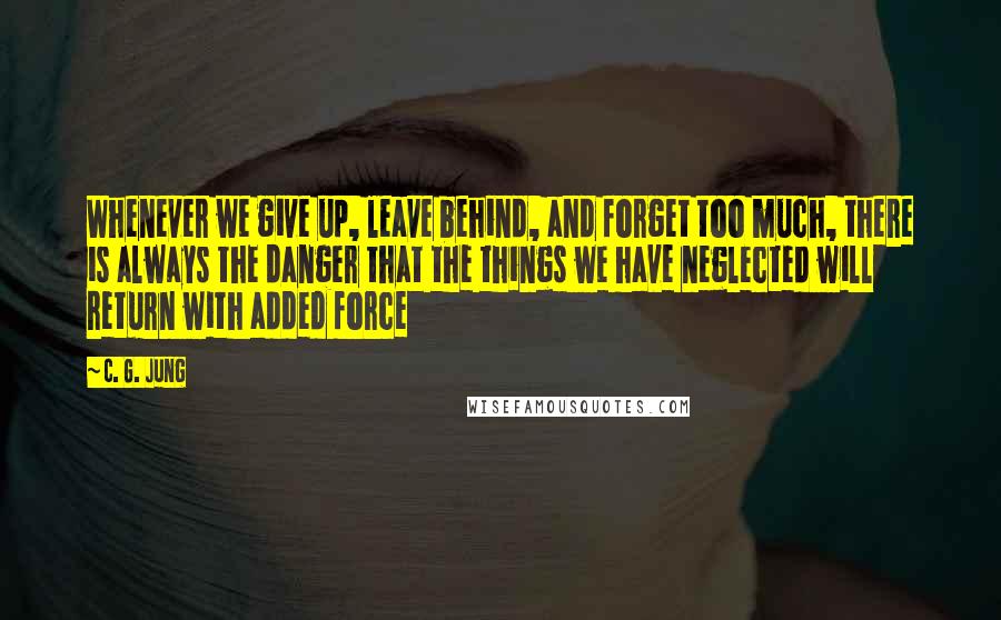 C. G. Jung Quotes: Whenever we give up, leave behind, and forget too much, there is always the danger that the things we have neglected will return with added force