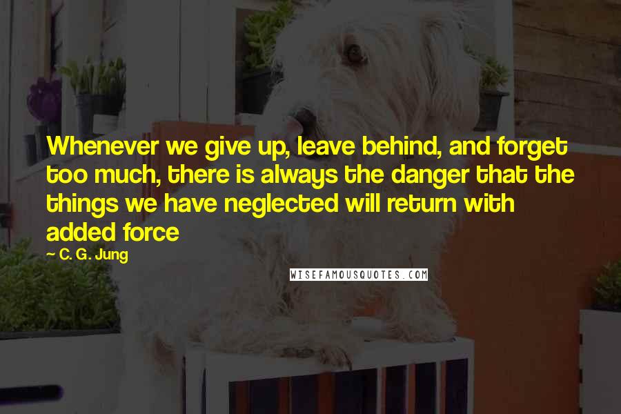 C. G. Jung Quotes: Whenever we give up, leave behind, and forget too much, there is always the danger that the things we have neglected will return with added force