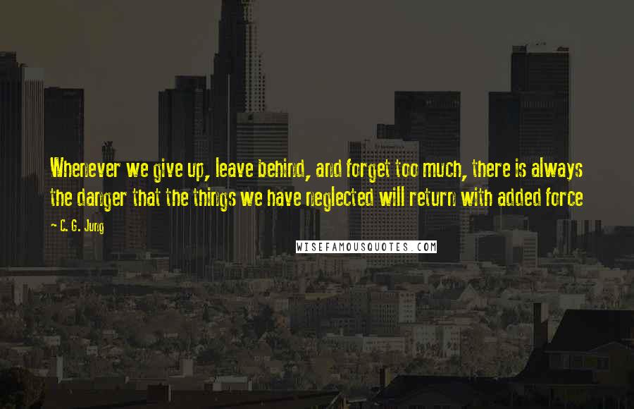 C. G. Jung Quotes: Whenever we give up, leave behind, and forget too much, there is always the danger that the things we have neglected will return with added force