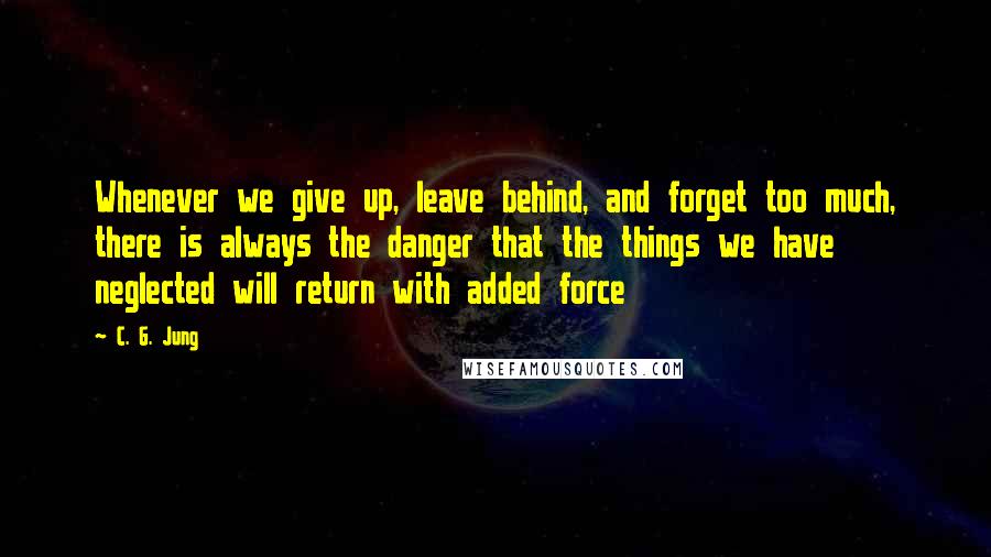 C. G. Jung Quotes: Whenever we give up, leave behind, and forget too much, there is always the danger that the things we have neglected will return with added force