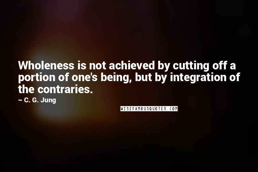 C. G. Jung Quotes: Wholeness is not achieved by cutting off a portion of one's being, but by integration of the contraries.