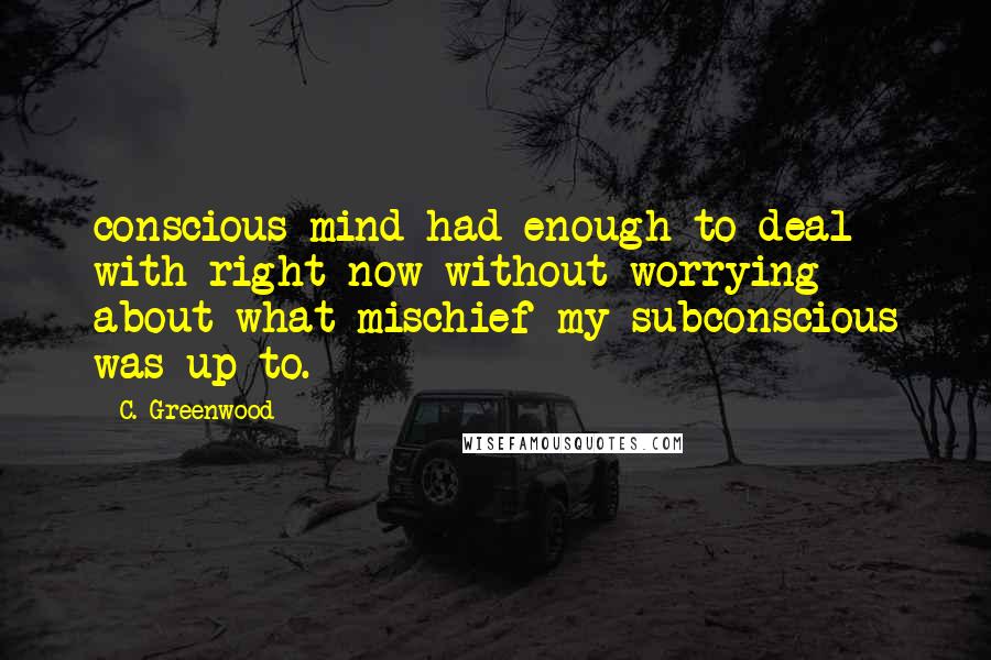 C. Greenwood Quotes: conscious mind had enough to deal with right now without worrying about what mischief my subconscious was up to.