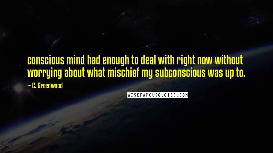 C. Greenwood Quotes: conscious mind had enough to deal with right now without worrying about what mischief my subconscious was up to.