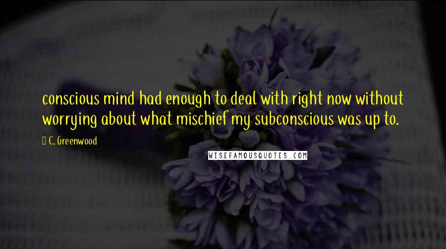 C. Greenwood Quotes: conscious mind had enough to deal with right now without worrying about what mischief my subconscious was up to.