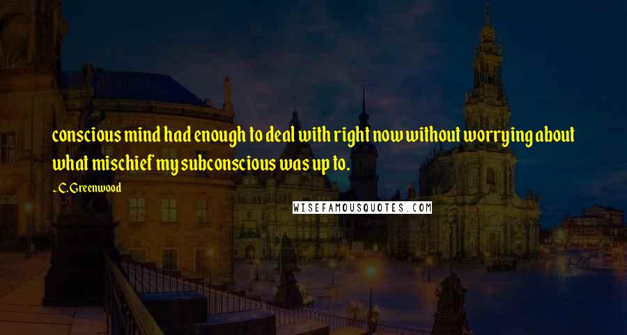 C. Greenwood Quotes: conscious mind had enough to deal with right now without worrying about what mischief my subconscious was up to.
