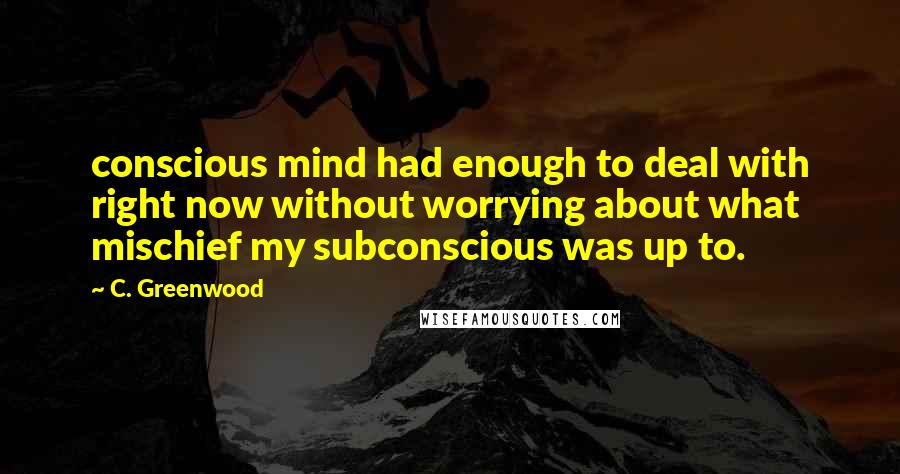 C. Greenwood Quotes: conscious mind had enough to deal with right now without worrying about what mischief my subconscious was up to.