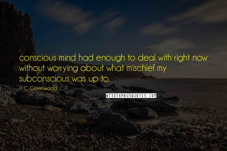 C. Greenwood Quotes: conscious mind had enough to deal with right now without worrying about what mischief my subconscious was up to.