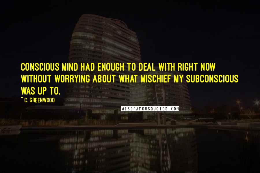 C. Greenwood Quotes: conscious mind had enough to deal with right now without worrying about what mischief my subconscious was up to.