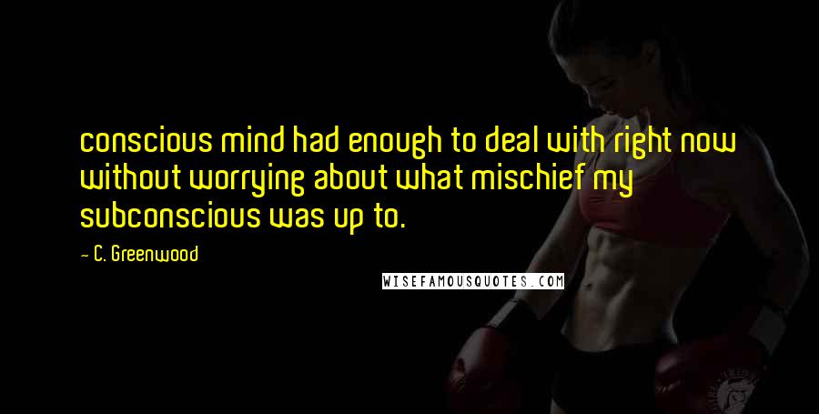 C. Greenwood Quotes: conscious mind had enough to deal with right now without worrying about what mischief my subconscious was up to.