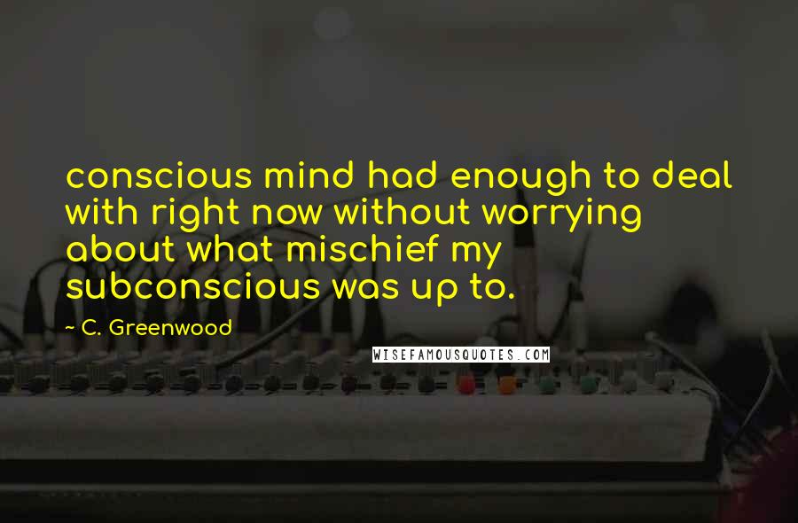 C. Greenwood Quotes: conscious mind had enough to deal with right now without worrying about what mischief my subconscious was up to.