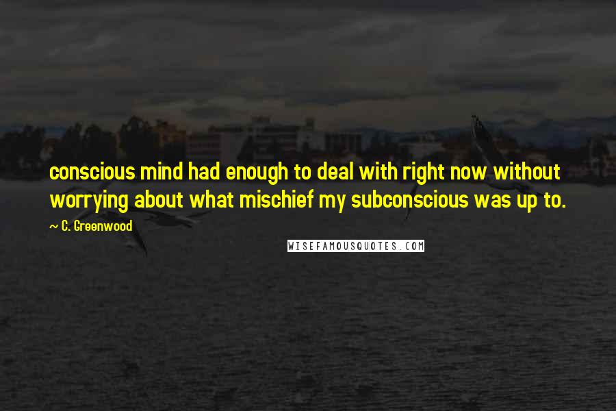 C. Greenwood Quotes: conscious mind had enough to deal with right now without worrying about what mischief my subconscious was up to.