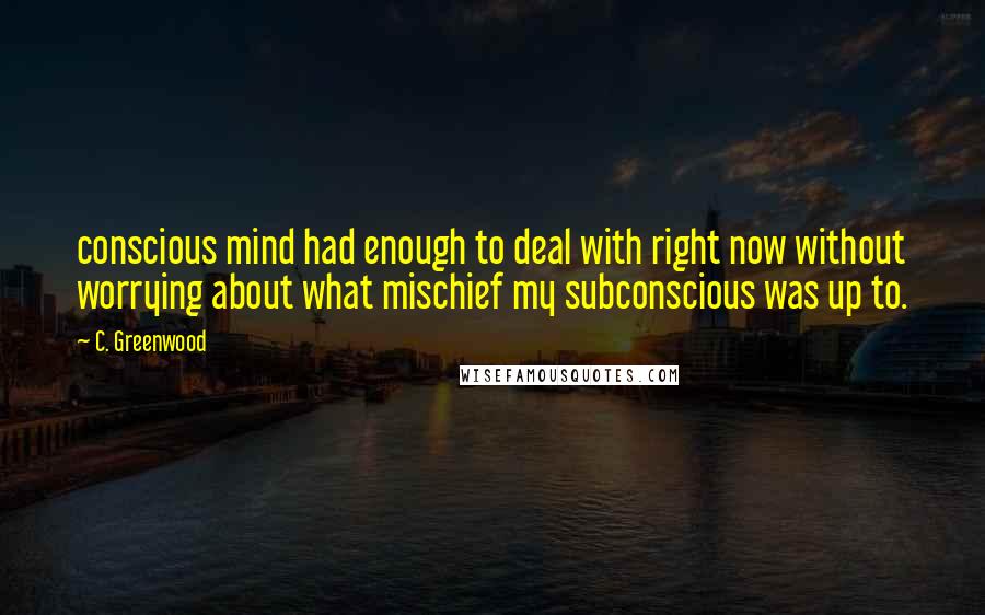 C. Greenwood Quotes: conscious mind had enough to deal with right now without worrying about what mischief my subconscious was up to.