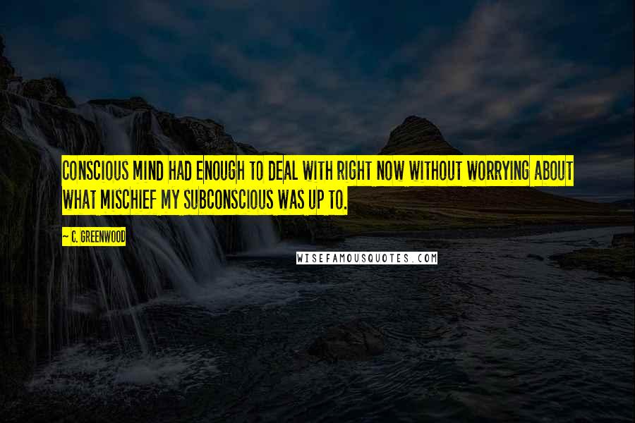 C. Greenwood Quotes: conscious mind had enough to deal with right now without worrying about what mischief my subconscious was up to.